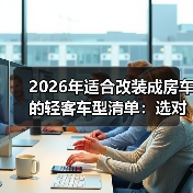 2026年适合改装成房车的轻客车型清单:选对车壳,少返工87%(图1) 2026年适合改装成房车的轻客车型清单:选对车壳,少返工87%(图1)