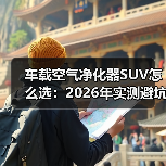 车载空气净化器SUV怎么选：2026年实测避坑与选购清单（图3）
