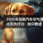 2026年最新汽车空气净化系统评测：别只看滤芯，真正拉开差距的是这3点