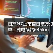 日产N7上市首日破万订单，纯电续航635km