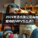 2026年适合做公司商务接待的MPV怎么选？一篇讲透面子与里子（图1）