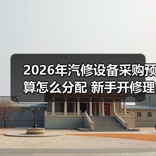 2026年汽修设备采购预算怎么分配 新手开修理厂必看清单